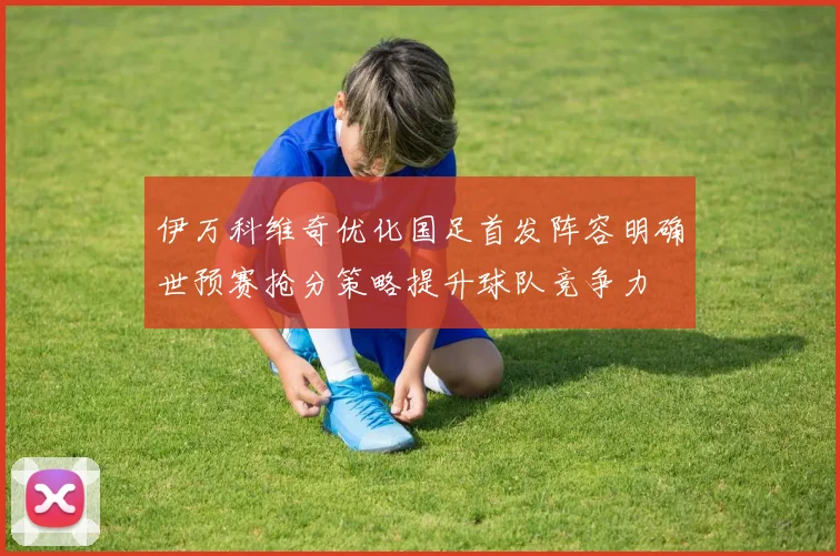 伊万科维奇优化国足首发阵容明确世预赛抢分策略提升球队竞争力