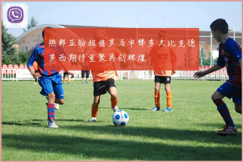 热那亚盼租借罗马中锋多夫比克德罗西期待重聚再创辉煌
