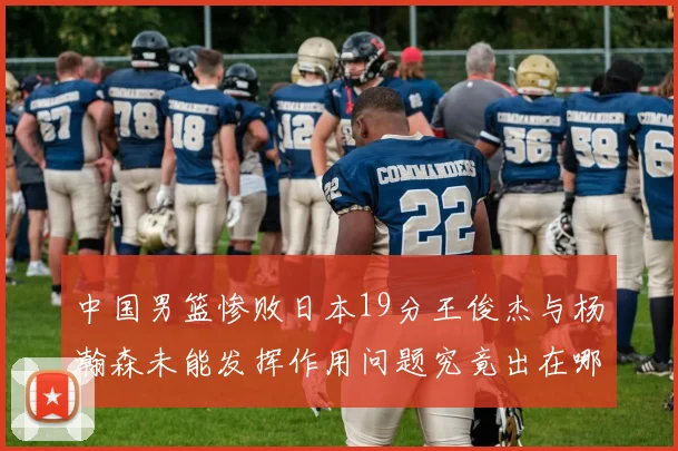 中国男篮惨败日本19分王俊杰与杨瀚森未能发挥作用问题究竟出在哪儿