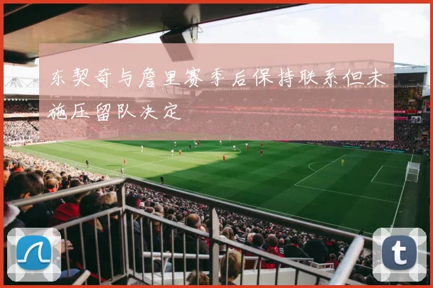 东契奇与詹里赛季后保持联系但未施压留队决定