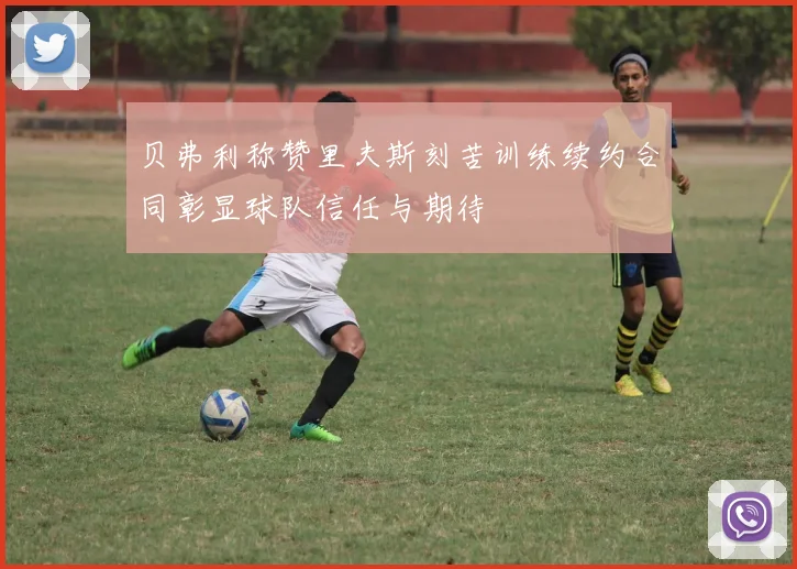 贝弗利称赞里夫斯刻苦训练续约合同彰显球队信任与期待