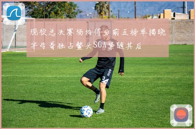 现役总决赛场均得分前五榜单揭晓字母哥独占鳌头SGA紧随其后