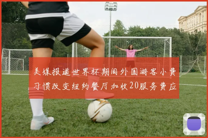美媒报道世界杯期间外国游客小费习惯改变纽约餐厅加收20服务费应对