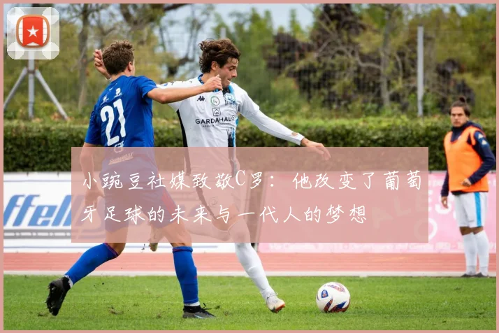 小豌豆社媒致敬C罗:他改变了葡萄牙足球的未来与一代人的梦想