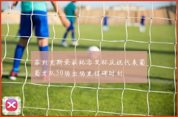 菲利克斯荣获纪念奖杯庆祝代表葡萄牙队50场出场里程碑时刻